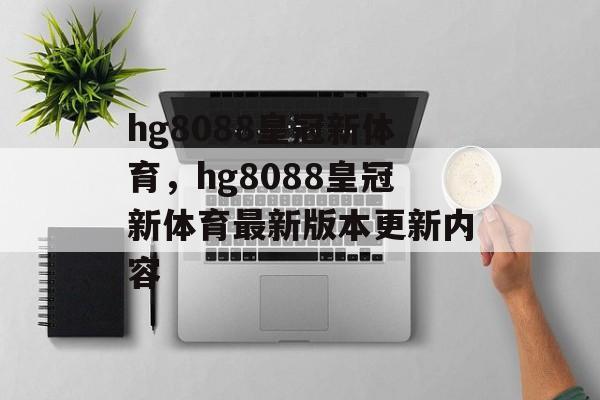 hg8088皇冠新体育，hg8088皇冠新体育最新版本更新内容