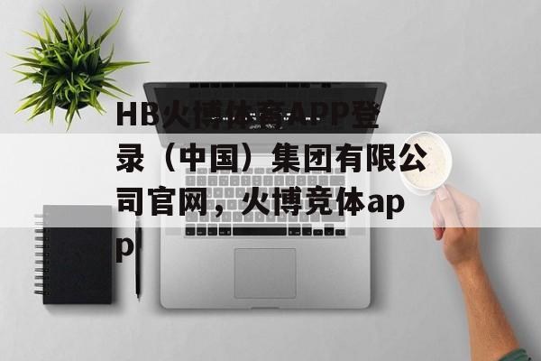 HB火博体育APP登录（中国）集团有限公司官网，火博竞体app