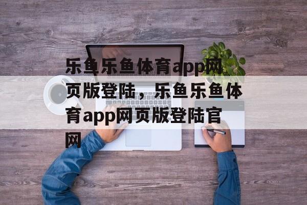 乐鱼乐鱼体育app网页版登陆，乐鱼乐鱼体育app网页版登陆官网